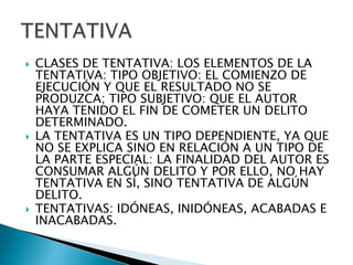    CLASES DE TENTATIVA: LOS ELEMENTOS DE LA
    TENTATIVA: TIPO OBJETIVO: EL COMIENZO DE
    EJECUCIÓN Y QUE EL RESULTADO NO SE
    PRODUZCA; TIPO SUBJETIVO: QUE EL AUTOR
    HAYA TENIDO EL FIN DE COMETER UN DELITO
    DETERMINADO.
   LA TENTATIVA ES UN TIPO DEPENDIENTE, YA QUE
    NO SE EXPLICA SINO EN RELACIÓN A UN TIPO DE
    LA PARTE ESPECIAL: LA FINALIDAD DEL AUTOR ES
    CONSUMAR ALGÚN DELITO Y POR ELLO, NO HAY
    TENTATIVA EN SÍ, SINO TENTATIVA DE ALGÚN
    DELITO.
   TENTATIVAS: IDÓNEAS, INIDÓNEAS, ACABADAS E
    INACABADAS.
 