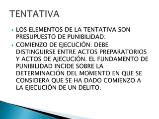    LOS ELEMENTOS DE LA TENTATIVA SON
    PRESUPUESTO DE PUNIBILIDAD:
   COMIENZO DE EJECUCIÓN: DEBE
    DISTINGUIRSE ENTRE ACTOS PREPARATORIOS
    Y ACTOS DE AJECUCIÓN. EL FUNDAMENTO DE
    PUNIBILIDAD INCIDE SOBRE LA
    DETERMINACIÓN DEL MOMENTO EN QUE SE
    CONSIDERA QUE SE HA DADO COMIENZO A
    LA EJECUCIÓN DE UN DELITO.
 