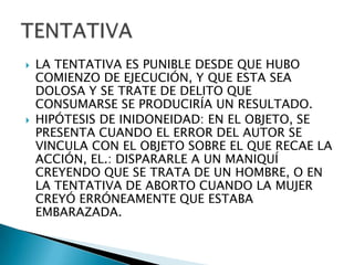    LA TENTATIVA ES PUNIBLE DESDE QUE HUBO
    COMIENZO DE EJECUCIÓN, Y QUE ESTA SEA
    DOLOSA Y SE TRATE DE DELITO QUE
    CONSUMARSE SE PRODUCIRÍA UN RESULTADO.
   HIPÓTESIS DE INIDONEIDAD: EN EL OBJETO, SE
    PRESENTA CUANDO EL ERROR DEL AUTOR SE
    VINCULA CON EL OBJETO SOBRE EL QUE RECAE LA
    ACCIÓN, EL.: DISPARARLE A UN MANIQUÍ
    CREYENDO QUE SE TRATA DE UN HOMBRE, O EN
    LA TENTATIVA DE ABORTO CUANDO LA MUJER
    CREYÓ ERRÓNEAMENTE QUE ESTABA
    EMBARAZADA.
 