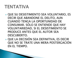    QUE SU DESISTIMIENTO SEA VOLUNTARIO, ES
    DECIR QUE ABANDONE EL DELITO, AUN
    CUANDO TENGA LA OPORTUNIDAD DE
    CONSUMAR. SÓLO SE ENTIENDE QUE HAY
    VOLUNTARIEDAD, SI EL DESISTIMIENTO SE
    PRODUCE ANTES QUE EL AUTOR SEA
    DESCUBIERTO.
   QUE LA DECISIÓN SEA DEFINITIVA, ES DECIR
    QUE NO SE TRATE UNA MERA POSTERGACIÓN
    EN EL TIEMPO.
 