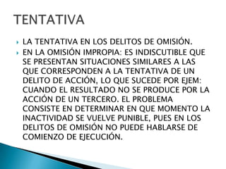    LA TENTATIVA EN LOS DELITOS DE OMISIÓN.
   EN LA OMISIÓN IMPROPIA: ES INDISCUTIBLE QUE
    SE PRESENTAN SITUACIONES SIMILARES A LAS
    QUE CORRESPONDEN A LA TENTATIVA DE UN
    DELITO DE ACCIÓN, LO QUE SUCEDE POR EJEM:
    CUANDO EL RESULTADO NO SE PRODUCE POR LA
    ACCIÓN DE UN TERCERO. EL PROBLEMA
    CONSISTE EN DETERMINAR EN QUE MOMENTO LA
    INACTIVIDAD SE VUELVE PUNIBLE, PUES EN LOS
    DELITOS DE OMISIÓN NO PUEDE HABLARSE DE
    COMIENZO DE EJECUCIÓN.
 