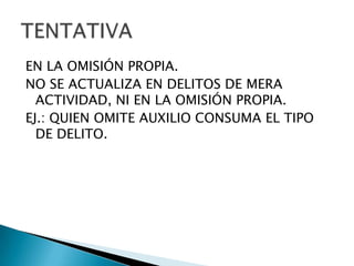 EN LA OMISIÓN PROPIA.
NO SE ACTUALIZA EN DELITOS DE MERA
  ACTIVIDAD, NI EN LA OMISIÓN PROPIA.
EJ.: QUIEN OMITE AUXILIO CONSUMA EL TIPO
  DE DELITO.
 