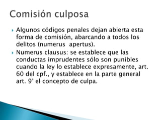    Algunos códigos penales dejan abierta esta
    forma de comisión, abarcando a todos los
    delitos (numerus apertus).
   Numerus clausus: se establece que las
    conductas imprudentes sólo son punibles
    cuando la ley lo establece expresamente, art.
    60 del cpf., y establece en la parte general
    art. 9° el concepto de culpa.
 