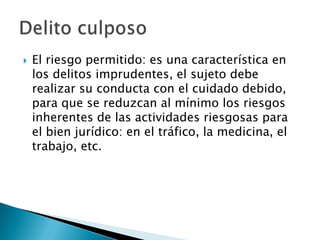    El riesgo permitido: es una característica en
    los delitos imprudentes, el sujeto debe
    realizar su conducta con el cuidado debido,
    para que se reduzcan al mínimo los riesgos
    inherentes de las actividades riesgosas para
    el bien jurídico: en el tráfico, la medicina, el
    trabajo, etc.
 