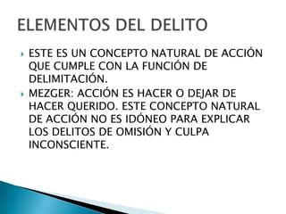    ESTE ES UN CONCEPTO NATURAL DE ACCIÓN
    QUE CUMPLE CON LA FUNCIÓN DE
    DELIMITACIÓN.
   MEZGER: ACCIÓN ES HACER O DEJAR DE
    HACER QUERIDO. ESTE CONCEPTO NATURAL
    DE ACCIÓN NO ES IDÓNEO PARA EXPLICAR
    LOS DELITOS DE OMISIÓN Y CULPA
    INCONSCIENTE.
 