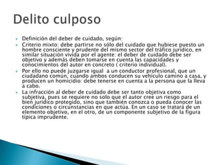    Definición del deber de cuidado, según:
   Criterio mixto: debe partirse no sólo del cuidado que hubiese puesto un
    hombre consciente y prudente del mismo sector del tráfico jurídico, en
    similar situación vivida por el agente: el deber de cuidado debe ser
    objetivo y además deben tomarse en cuenta las capacidades y
    conocimientos del autor en concreto ( criterio individual).
   Por ello no puede juzgarse igual a un conductor profesional, que un
    ciudadano común, cuando ambos conducen su vehículo camino a casa, y
    producen un homicidio: debe tenerse en cuenta a la persona que la lleva
    a cabo.
   La infracción al deber de cuidado debe ser tanto objetiva como
    subjetiva, pues se requiere no solo que el autor cree un riesgo para el
    bien jurídico protegido, sino que también conozca o pueda conocer las
    condiciones o circunstancias en que actúa. En un caso se tratará de un
    elemento objetivo, en el otro, de un componente subjetivo de la figura
    típica imprudente.
 