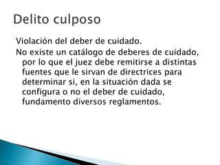 Violación del deber de cuidado.
No existe un catálogo de deberes de cuidado,
 por lo que el juez debe remitirse a distintas
 fuentes que le sirvan de directrices para
 determinar si, en la situación dada se
 configura o no el deber de cuidado,
 fundamento diversos reglamentos.
 