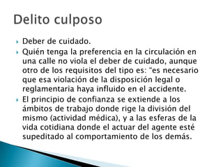    Deber de cuidado.
   Quién tenga la preferencia en la circulación en
    una calle no viola el deber de cuidado, aunque
    otro de los requisitos del tipo es: “es necesario
    que esa violación de la disposición legal o
    reglamentaria haya influido en el accidente.
   El principio de confianza se extiende a los
    ámbitos de trabajo donde rige la división del
    mismo (actividad médica), y a las esferas de la
    vida cotidiana donde el actuar del agente esté
    supeditado al comportamiento de los demás.
 