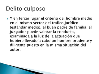    Y en tercer lugar el criterio del hombre medio
    en el mismo sector del tráfico jurídico
    (estándar medio), el buen padre de familia, el
    juzgador puede valorar la conducta,
    examinada a la luz de la actuación que
    hubiere llevado a cabo un hombre prudente y
    diligente puesto en la misma situación del
    autor.
 