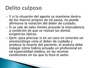   Y si la situación del agente se mantiene dentro
    de los marcos propios de tal pauta, no puede
    afirmarse la violación del deber de cuidado.
   Si se sale de tales límites procede la imprudencia
    a condición de que se reúnan las demás
    exigencias típicas.
   Ejem: para precisar si en un caso en concreto un
    anestesiólogo viola el deber de cuidado y
    produce la muerte del paciente, el analista debe
    indagar cómo habría actuado un profesional en
    tal especialidad médica, en las mismas
    condiciones en las que lo hizo el autor.
 