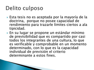    Esta tesis no es aceptada por la mayoría de la
    doctrina, porque no posee capacidad de
    rendimiento para trazarle límites ciertos a ala
    tipicidad.
   En su lugar se propone un estándar mínimo
    de previsibilidad que es compartido por casi
    todos los integrantes de una cultura, lo que
    es verificable y comprobable en un momento
    determinado, con lo que es la capacidad
    individual de previsión el criterio
    determinante a estos fines.
 