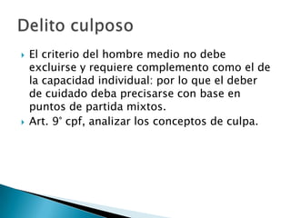    El criterio del hombre medio no debe
    excluirse y requiere complemento como el de
    la capacidad individual: por lo que el deber
    de cuidado deba precisarse con base en
    puntos de partida mixtos.
   Art. 9° cpf, analizar los conceptos de culpa.
 