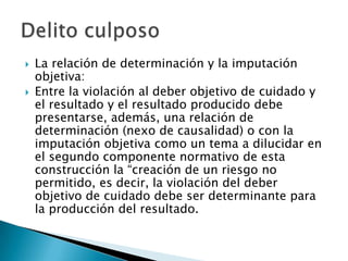   La relación de determinación y la imputación
    objetiva:
   Entre la violación al deber objetivo de cuidado y
    el resultado y el resultado producido debe
    presentarse, además, una relación de
    determinación (nexo de causalidad) o con la
    imputación objetiva como un tema a dilucidar en
    el segundo componente normativo de esta
    construcción la “creación de un riesgo no
    permitido, es decir, la violación del deber
    objetivo de cuidado debe ser determinante para
    la producción del resultado.
 