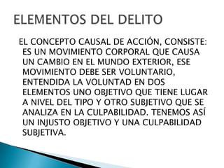 EL CONCEPTO CAUSAL DE ACCIÓN, CONSISTE:
 ES UN MOVIMIENTO CORPORAL QUE CAUSA
 UN CAMBIO EN EL MUNDO EXTERIOR, ESE
 MOVIMIENTO DEBE SER VOLUNTARIO,
 ENTENDIDA LA VOLUNTAD EN DOS
 ELEMENTOS UNO OBJETIVO QUE TIENE LUGAR
 A NIVEL DEL TIPO Y OTRO SUBJETIVO QUE SE
 ANALIZA EN LA CULPABILIDAD. TENEMOS ASÍ
 UN INJUSTO OBJETIVO Y UNA CULPABILIDAD
 SUBJETIVA.
 