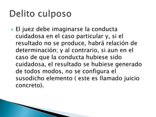    El juez debe imaginarse la conducta
    cuidadosa en el caso particular y, si el
    resultado no se produce, habrá relación de
    determinación; y al contrario, si aun en el
    caso de que la conducta hubiese sido
    cuidadosa, el resultado se hubiese generado
    de todos modos, no se configura el
    susodicho elemento ( este es llamado juicio
    concreto).
 