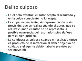    En el dolo eventual el autor acepta el resultado y
    en la culpa consciente no lo acepta.
   La culpa inconsciente, sin representación o sin
    previsión: que se realiza cuando el autor, que se
    realiza cuando el autor no se representa la
    posible ocurrencia del resultado típico dañoso
    para el bien jurídico.
   La conducta es culposa cuando el resultado típico
    es producto de la infracción al deber objetivo de
    cuidado y el agente debió haberlo previsto por
    ser previsible.
 
