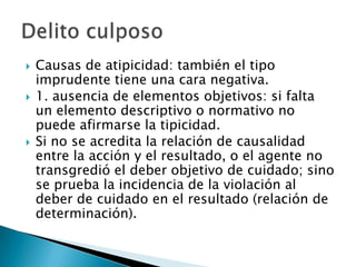    Causas de atipicidad: también el tipo
    imprudente tiene una cara negativa.
   1. ausencia de elementos objetivos: si falta
    un elemento descriptivo o normativo no
    puede afirmarse la tipicidad.
   Si no se acredita la relación de causalidad
    entre la acción y el resultado, o el agente no
    transgredió el deber objetivo de cuidado; sino
    se prueba la incidencia de la violación al
    deber de cuidado en el resultado (relación de
    determinación).
 