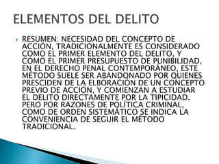    RESUMEN: NECESIDAD DEL CONCEPTO DE
    ACCIÓN, TRADICIONALMENTE ES CONSIDERADO
    COMO EL PRIMER ELEMENTO DEL DELITO, Y
    COMO EL PRIMER PRESUPUESTO DE PUNIBILIDAD,
    EN EL DERECHO PENAL CONTEMPORÁNEO, ESTE
    MÉTODO SUELE SER ABANDONADO POR QUIENES
    PRESCIDEN DE LA ELBORACIÓN DE UN CONCEPTO
    PREVIO DE ACCIÓN, Y COMIENZAN A ESTUDIAR
    EL DELITO DIRECTAMENTE POR LA TIPICIDAD.
    PERO POR RAZONES DE POLÍTICA CRIMINAL,
    COMO DE ORDEN SISTEMÁTICO SE INDICA LA
    CONVENIENCIA DE SEGUIR EL MÉTODO
    TRADICIONAL.
 