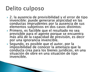    2. la ausencia de previsibilidad y el error de tipo
    invencible: puede generarse atipicidad en las
    conductas imprudentes por la ausencia de sus
    elementos subjetivos en dos casos distintos:
   Primero, es factible que el resultado no sea
    previsible para el agente porque se encuentra
    más allá de la capacidad de previsión, es decir
    por una ignorancia invencible.
   Segundo, es posible que el autor, por la
    imposibilidad de conocer la amenaza que la
    conducta crea para los bienes jurídicos, en una
    situación de obre en una situación de tipo
    invencible.
 