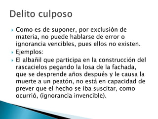    Como es de suponer, por exclusión de
    materia, no puede hablarse de error o
    ignorancia vencibles, pues ellos no existen.
   Ejemplos:
   El albañil que participa en la construcción del
    rascacielos pegando la losa de la fachada,
    que se desprende años después y le causa la
    muerte a un peatón, no está en capacidad de
    prever que el hecho se iba suscitar, como
    ocurrió, (ignorancia invencible).
 