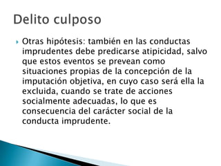    Otras hipótesis: también en las conductas
    imprudentes debe predicarse atipicidad, salvo
    que estos eventos se prevean como
    situaciones propias de la concepción de la
    imputación objetiva, en cuyo caso será ella la
    excluida, cuando se trate de acciones
    socialmente adecuadas, lo que es
    consecuencia del carácter social de la
    conducta imprudente.
 