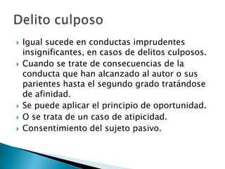    Igual sucede en conductas imprudentes
    insignificantes, en casos de delitos culposos.
   Cuando se trate de consecuencias de la
    conducta que han alcanzado al autor o sus
    parientes hasta el segundo grado tratándose
    de afinidad.
   Se puede aplicar el principio de oportunidad.
   O se trata de un caso de atipicidad.
   Consentimiento del sujeto pasivo.
 