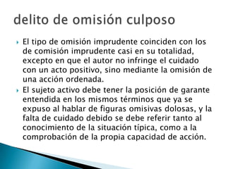    El tipo de omisión imprudente coinciden con los
    de comisión imprudente casi en su totalidad,
    excepto en que el autor no infringe el cuidado
    con un acto positivo, sino mediante la omisión de
    una acción ordenada.
   El sujeto activo debe tener la posición de garante
    entendida en los mismos términos que ya se
    expuso al hablar de figuras omisivas dolosas, y la
    falta de cuidado debido se debe referir tanto al
    conocimiento de la situación típica, como a la
    comprobación de la propia capacidad de acción.
 