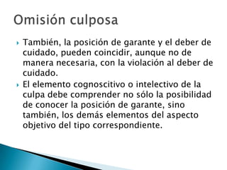   También, la posición de garante y el deber de
    cuidado, pueden coincidir, aunque no de
    manera necesaria, con la violación al deber de
    cuidado.
   El elemento cognoscitivo o intelectivo de la
    culpa debe comprender no sólo la posibilidad
    de conocer la posición de garante, sino
    también, los demás elementos del aspecto
    objetivo del tipo correspondiente.
 