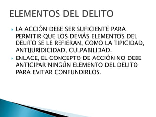    LA ACCIÓN DEBE SER SUFICIENTE PARA
    PERMITIR QUE LOS DEMÁS ELEMENTOS DEL
    DELITO SE LE REFIERAN, COMO LA TIPICIDAD,
    ANTIJURIDICIDAD, CULPABILIDAD.
   ENLACE, EL CONCEPTO DE ACCIÓN NO DEBE
    ANTICIPAR NINGÚN ELEMENTO DEL DELITO
    PARA EVITAR CONFUNDIRLOS.
 
