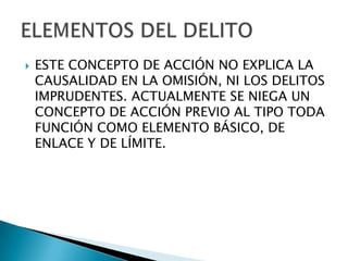    ESTE CONCEPTO DE ACCIÓN NO EXPLICA LA
    CAUSALIDAD EN LA OMISIÓN, NI LOS DELITOS
    IMPRUDENTES. ACTUALMENTE SE NIEGA UN
    CONCEPTO DE ACCIÓN PREVIO AL TIPO TODA
    FUNCIÓN COMO ELEMENTO BÁSICO, DE
    ENLACE Y DE LÍMITE.
 