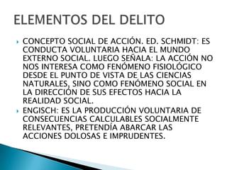    CONCEPTO SOCIAL DE ACCIÓN. ED. SCHMIDT: ES
    CONDUCTA VOLUNTARIA HACIA EL MUNDO
    EXTERNO SOCIAL. LUEGO SEÑALA: LA ACCIÓN NO
    NOS INTERESA COMO FENÓMENO FISIOLÓGICO
    DESDE EL PUNTO DE VISTA DE LAS CIENCIAS
    NATURALES, SINO COMO FENÓMENO SOCIAL EN
    LA DIRECCIÓN DE SUS EFECTOS HACIA LA
    REALIDAD SOCIAL.
   ENGISCH: ES LA PRODUCCIÓN VOLUNTARIA DE
    CONSECUENCIAS CALCULABLES SOCIALMENTE
    RELEVANTES, PRETENDÍA ABARCAR LAS
    ACCIONES DOLOSAS E IMPRUDENTES.
 