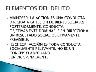    MAIHOFER: LA ACCIÓN ES UNA CONDUCTA
    DIRIGIDA A LA LESIÓN DE BIENES SOCIALES,
    POSTERIORMENTE: CONDUCTA
    OBJETIVAMENTE DOMINABLE EN DIRECCIÓNA
    UN RESULTADO SOCIAL OBJETIVAMENTE
    PREVISIBLE.
   JESCHECK: ACCIÓN ES TODA CONDUCTA
    SOCIALMENTE RELEVANTE. NO ES UN
    CONCEPTO ADECUADO
    JURÍDICOPENALMENTE.
 