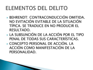    BEHRENDT: CONTRACONDUCCIÓN OMITIDA.
    NO EVITACIÓN EVITABLE DE LA SITUACIÓN
    TÍPICA. SE TRADUCE EN NO PRODUCIR EL
    RESULTADO.
   LA SUBSUNCIÓN DE LA ACCIÓN POR EL TIPO
    PENAL DE TODAS SUS CARACTERÍSTICAS.
   CONCEPTO PERSONAL DE ACCIÓN. LA
    ACCIÓN COMO MANIFESTACIÓN DE LA
    PERSONALIDAD.
 