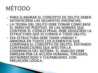    PARA ELABORAR EL CONCEPTO DE DELITO DEBEN
    SATISFACERSE LAS SIGUIENTES SXIGENCIAS:
   LA TEORIA DEL DELITO DEBE TOMAR COMO BASE
    EL DERECHO POSITIVO. DE LAS NORMAS QUE
    CONTIENE EL CÓDIGO PENAL DEBE DEDUCIRSE LA
    ESTRUCTURA QUE ES COMÚN A TODO DELITO.
   ESA ESTRUCTURA DEBE TENER UNIDAD Y
    ARMONÍA EN TODOS LOS ELEMENTOS QUE
    COMPONEN EL CONCEPTO DE DELITO, EVITANDO
    CONTRADICCIONES QUE AFECTEN LA
    COHERENCIA DEL SISTEMA. EL ANÁLISIS DEBE
    EMPEZAR POR LA ACCIÓN HUMANA, TIPICIDAD,
    ANTIJURIDICIDAD Y CULPABILIDAD, CON
    PRELACIÓN LÓGICA.
 