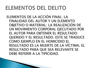 ELEMENTOS DE LA ACCIÓN FINAL: LA
 FINALIDAD DEL AUTOR Y UN ELEMENTO
 OBJETIVO O MATERIAL: LA REALIZACIÓN DE
 UN MOVIMIENTO CORPORAL EJECUTADO POR
 EL AUTOR PARA OBTENER EL RESULTADO
 QUERIDO Y EL RESULTADO. ESTE SE TRADUCE
 COMO EJEMPLO EN EL HOMICIDIO EL
 RESULTADO ES LA MUERTE DE LA VÍCTIMA. EL
 RESULTADO PARA QUE SEA RELEVANTE SE
 DEBE REFERIR A LA TIPICIDAD.
 