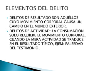    DELITOS DE RESULTADO SON AQUÉLLOS
    CUYO MOVIMIENTO CORPORAL CAUSA UN
    CAMBIO EN EL MUNDO EXTERIOR.
   DELITOS DE ACTIVIDAD: LA CONSUMACIÓN
    SOLO REQUIERE EL MOVIMIENTO CORPORAL,
    CUANDO LA MERA ACTIVIDAD SE TRADUCE
    EN EL RESULTADO TÍPICO, EJEM: FALSEDAD
    DEL TESTIMONIO.
 