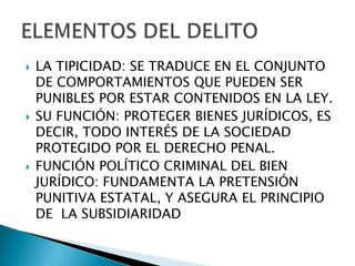    LA TIPICIDAD: SE TRADUCE EN EL CONJUNTO
    DE COMPORTAMIENTOS QUE PUEDEN SER
    PUNIBLES POR ESTAR CONTENIDOS EN LA LEY.
   SU FUNCIÓN: PROTEGER BIENES JURÍDICOS, ES
    DECIR, TODO INTERÉS DE LA SOCIEDAD
    PROTEGIDO POR EL DERECHO PENAL.
   FUNCIÓN POLÍTICO CRIMINAL DEL BIEN
    JURÍDICO: FUNDAMENTA LA PRETENSIÓN
    PUNITIVA ESTATAL, Y ASEGURA EL PRINCIPIO
    DE LA SUBSIDIARIDAD
 