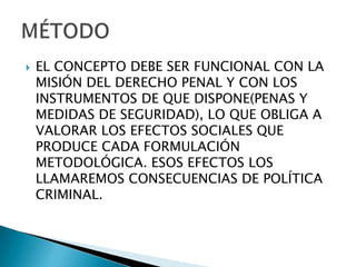    EL CONCEPTO DEBE SER FUNCIONAL CON LA
    MISIÓN DEL DERECHO PENAL Y CON LOS
    INSTRUMENTOS DE QUE DISPONE(PENAS Y
    MEDIDAS DE SEGURIDAD), LO QUE OBLIGA A
    VALORAR LOS EFECTOS SOCIALES QUE
    PRODUCE CADA FORMULACIÓN
    METODOLÓGICA. ESOS EFECTOS LOS
    LLAMAREMOS CONSECUENCIAS DE POLÍTICA
    CRIMINAL.
 
