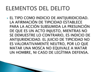    EL TIPO COMO INDICIO DE ANTIJURIDICIDAD.
    LA AFIRMACIÓN DE TIPICIDAD ESTABLECE
    PARA LA ACCIÓN SUBSUMIDA LA PRESUNCIÓN
    DE QUE ES UN ACTO INJUSTO, MIENTRAS NO
    SE DEMUESTRE LO CONTRARIO, ES INDICIO DE
    ANTIJURIDICIDAD. EL JUICIO DE TIPICIDAD NO
    ES VALORATIVAMENTE NEUTRO, POR LO QUE
    MATAR UNA MOSCA NO EQUIVALE A MATAR
    UN HOMBRE, NI CASO DE LEGÍTIMA DEFENSA.
 