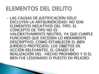    LAS CAUSAS DE JUSTIFICACIÓN SÓLO
    EXCLUYEN LA ANTIJURIDICIDAD: NO SON
    ELEMENTOS NEGATIVOS DEL TIPO. EL
    CONCEPTO DE TIPO NO ES
    VALORATIVAMENTE NEUTRO, YA QUE CUMPLE
    FUNCIONES QUE EXCEDEN LO MERAMENTE
    DESCRIPTIVO, COMO ESTABLECER EL BIEN
    JURÍDICO PROTEGIDO, LOS OBJETOS DE
    ACCIÓN RELEVANTES, EL GRADO DE
    REALIZACIÓN DEL –HECHO PROHIBIDO Y SI EL
    BIEN FUE LESIONADO O PUESTO EN PELIGRO.
 