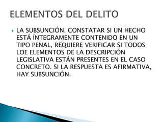    LA SUBSUNCIÓN. CONSTATAR SI UN HECHO
    ESTÁ ÍNTEGRAMENTE CONTENIDO EN UN
    TIPO PENAL, REQUIERE VERIFICAR SI TODOS
    LOE ELEMENTOS DE LA DESCRIPCIÓN
    LEGISLATIVA ESTÁN PRESENTES EN EL CASO
    CONCRETO. SI LA RESPUESTA ES AFIRMATIVA,
    HAY SUBSUNCIÓN.
 