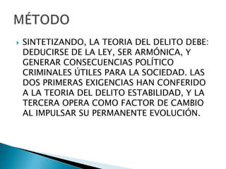    SINTETIZANDO, LA TEORIA DEL DELITO DEBE:
    DEDUCIRSE DE LA LEY, SER ARMÓNICA, Y
    GENERAR CONSECUENCIAS POLÍTICO
    CRIMINALES ÚTILES PARA LA SOCIEDAD. LAS
    DOS PRIMERAS EXIGENCIAS HAN CONFERIDO
    A LA TEORIA DEL DELITO ESTABILIDAD, Y LA
    TERCERA OPERA COMO FACTOR DE CAMBIO
    AL IMPULSAR SU PERMANENTE EVOLUCIÓN.
 