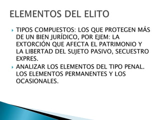    TIPOS COMPUESTOS: LOS QUE PROTEGEN MÁS
    DE UN BIEN JURÍDICO, POR EJEM: LA
    EXTORCIÓN QUE AFECTA EL PATRIMONIO Y
    LA LIBERTAD DEL SUJETO PASIVO, SECUESTRO
    EXPRES.
   ANALIZAR LOS ELEMENTOS DEL TIPO PENAL.
    LOS ELEMENTOS PERMANENTES Y LOS
    OCASIONALES.
 