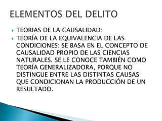    TEORIAS DE LA CAUSALIDAD:
   TEORÍA DE LA EQUIVALENCIA DE LAS
    CONDICIONES: SE BASA EN EL CONCEPTO DE
    CAUSALIDAD PROPIO DE LAS CIENCIAS
    NATURALES. SE LE CONOCE TAMBIÉN COMO
    TEORÍA GENERALIZADORA, PORQUE NO
    DISTINGUE ENTRE LAS DISTINTAS CAUSAS
    QUE CONDICIONAN LA PRODUCCIÓN DE UN
    RESULTADO.
 