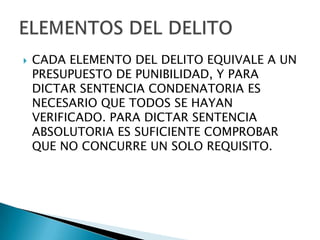    CADA ELEMENTO DEL DELITO EQUIVALE A UN
    PRESUPUESTO DE PUNIBILIDAD, Y PARA
    DICTAR SENTENCIA CONDENATORIA ES
    NECESARIO QUE TODOS SE HAYAN
    VERIFICADO. PARA DICTAR SENTENCIA
    ABSOLUTORIA ES SUFICIENTE COMPROBAR
    QUE NO CONCURRE UN SOLO REQUISITO.
 