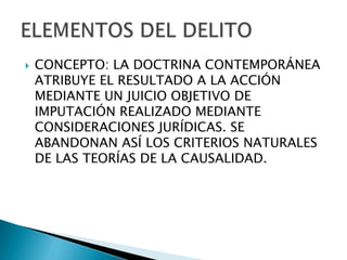    CONCEPTO: LA DOCTRINA CONTEMPORÁNEA
    ATRIBUYE EL RESULTADO A LA ACCIÓN
    MEDIANTE UN JUICIO OBJETIVO DE
    IMPUTACIÓN REALIZADO MEDIANTE
    CONSIDERACIONES JURÍDICAS. SE
    ABANDONAN ASÍ LOS CRITERIOS NATURALES
    DE LAS TEORÍAS DE LA CAUSALIDAD.
 