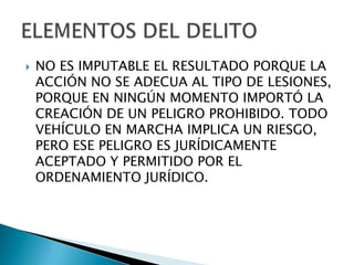    NO ES IMPUTABLE EL RESULTADO PORQUE LA
    ACCIÓN NO SE ADECUA AL TIPO DE LESIONES,
    PORQUE EN NINGÚN MOMENTO IMPORTÓ LA
    CREACIÓN DE UN PELIGRO PROHIBIDO. TODO
    VEHÍCULO EN MARCHA IMPLICA UN RIESGO,
    PERO ESE PELIGRO ES JURÍDICAMENTE
    ACEPTADO Y PERMITIDO POR EL
    ORDENAMIENTO JURÍDICO.
 