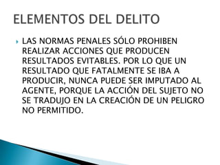    LAS NORMAS PENALES SÓLO PROHIBEN
    REALIZAR ACCIONES QUE PRODUCEN
    RESULTADOS EVITABLES. POR LO QUE UN
    RESULTADO QUE FATALMENTE SE IBA A
    PRODUCIR, NUNCA PUEDE SER IMPUTADO AL
    AGENTE, PORQUE LA ACCIÓN DEL SUJETO NO
    SE TRADUJO EN LA CREACIÓN DE UN PELIGRO
    NO PERMITIDO.
 