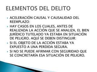    ACELERACIÓN CAUSAL Y CAUSALIDAD DEL
    REEMPLAZO:
   HAY CASOS EN LOS CUALES, ANTES DE
    REALIZADA LA ACCIÓN QUE SE ANALIZA, EL BIEN
    JURÍDICO TUTELADO YA ESTABA EN SITUACIÓN
    DE PELIGRO. AQUÍ SE DEBEN DISTINGUIR:
   SI EL OBJETO DE LA ACCIÓN ESTABA YA
    EXPUESTO A UNA PERDIDA SEGURA.
   SI NO SE PUEDE AFIRMAR CON SEGURIDAD QUE
    SE CONCRETARÍA ESA SITUACIÓN DE PELIGRO.
 