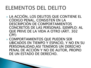    LA ACCIÓN, LOS DELITOS QUE CONTIENE EL
    CÓDIGO PENAL, CONSISTEN EN LA
    DESCRIPCIÓN DE COMPORTAMIENTOS
    CONCRETOS DE LAS PERSONAS. EJEMPLO: AL
    QUE PRIVE DE LA VIDA A OTRO (ART. 302
    CPF)
   COMPORTAMIENTOS QUE PUEDEN SER
    UBICADOS EN TIEMPO Y ESPACIO, Y NO EN SU
    PERSONALIDAD.ASI TENEMOS UN DERECHO
    PENAL DE ACCIÓN Y NO DE AUTOR, PROPIO
    DE UN ESTADO DE DERECHO.
 